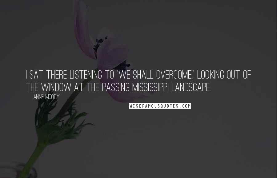 Anne Moody quotes: I sat there listening to "We Shall Overcome," looking out of the window at the passing Mississippi landscape.