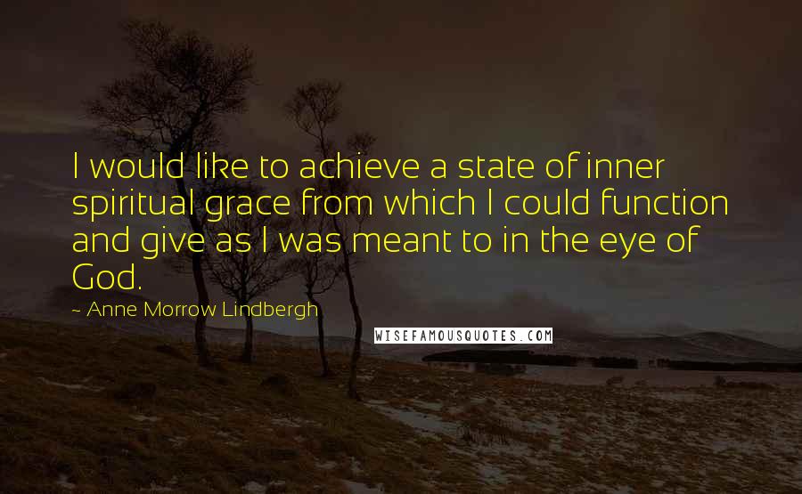 Anne Morrow Lindbergh quotes: I would like to achieve a state of inner spiritual grace from which I could function and give as I was meant to in the eye of God. Anne Morrow Lindbergh quotes: I would like to achieve a state of inner spiritual grace from which I could function and give as I was meant to in the eye of God.