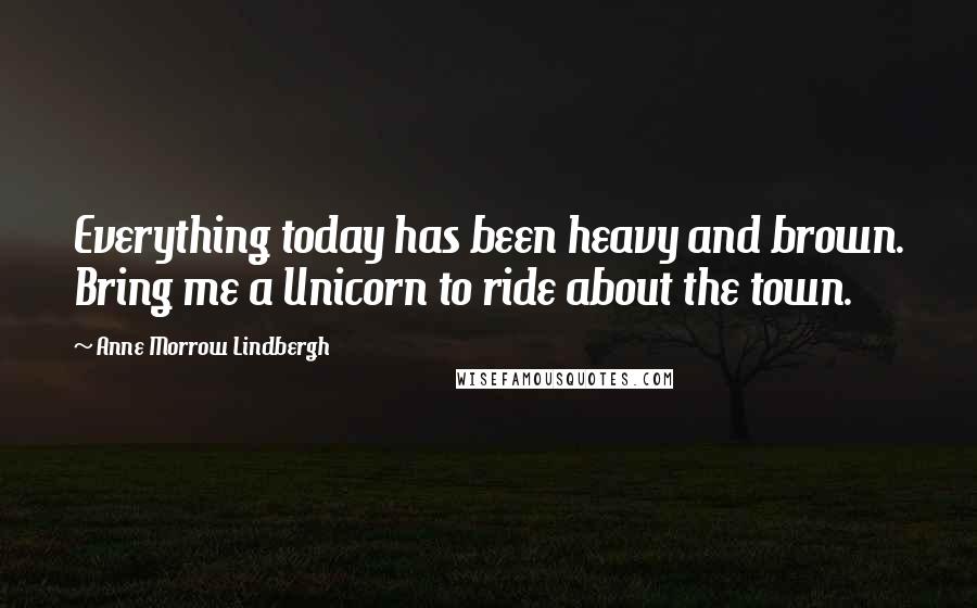 Anne Morrow Lindbergh quotes: Everything today has been heavy and brown. Bring me a Unicorn to ride about the town.