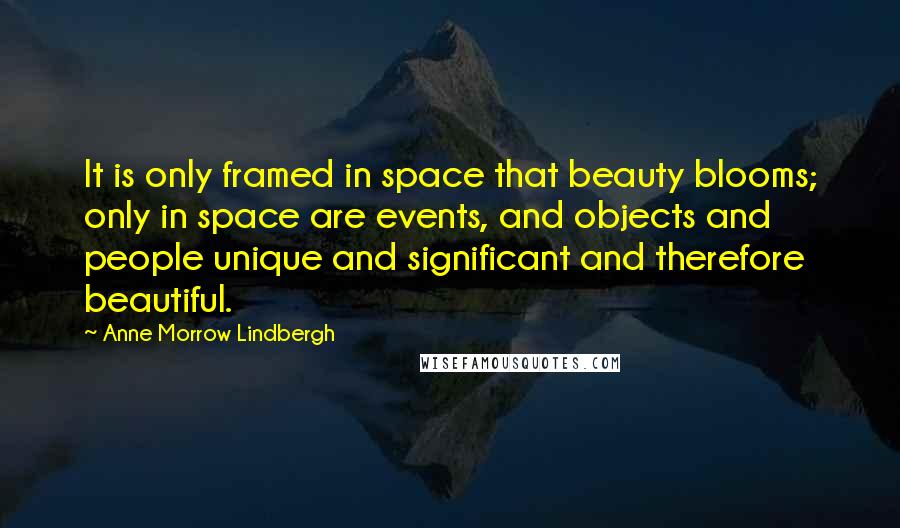 Anne Morrow Lindbergh quotes: It is only framed in space that beauty blooms; only in space are events, and objects and people unique and significant and therefore beautiful.