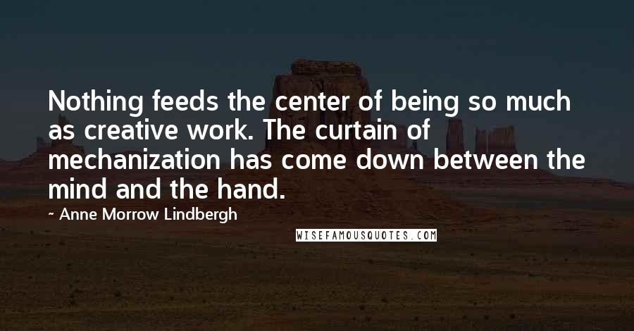 Anne Morrow Lindbergh quotes: Nothing feeds the center of being so much as creative work. The curtain of mechanization has come down between the mind and the hand. Anne Morrow Lindbergh quotes: Nothing feeds the center of being so much as creative work. The curtain of mechanization has come down between the mind and the hand.
