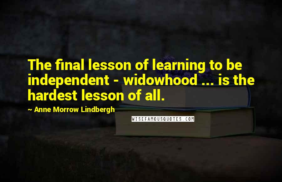 Anne Morrow Lindbergh quotes: The final lesson of learning to be independent - widowhood ... is the hardest lesson of all.