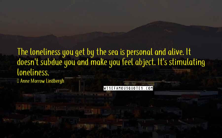 Anne Morrow Lindbergh quotes: The loneliness you get by the sea is personal and alive. It doesn't subdue you and make you feel abject. It's stimulating loneliness.