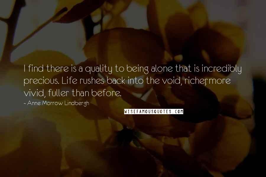 Anne Morrow Lindbergh quotes: I find there is a quality to being alone that is incredibly precious. Life rushes back into the void, richer, more vivid, fuller than before. Anne Morrow Lindbergh quotes: I find there is a quality to being alone that is incredibly precious. Life rushes back into the void, richer, more vivid, fuller than before.