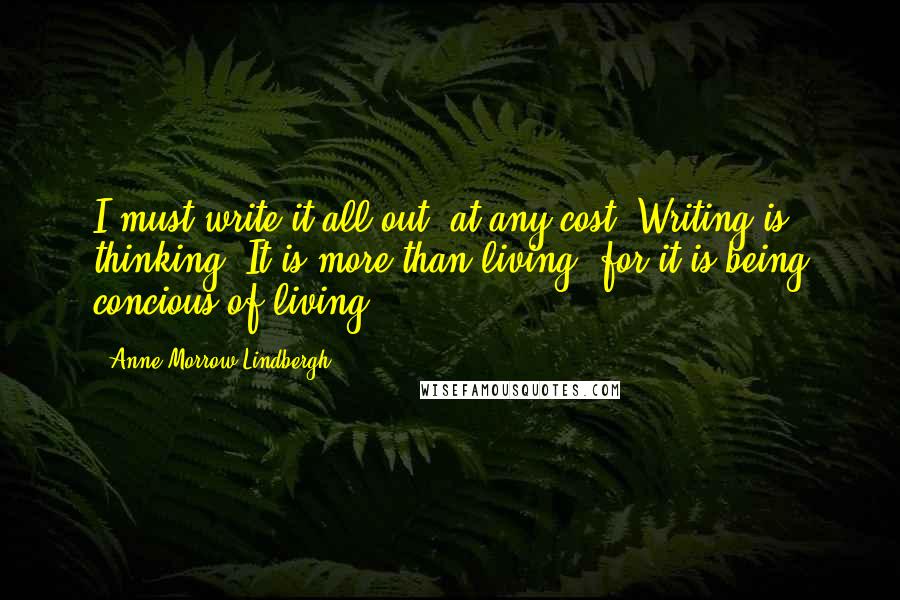 Anne Morrow Lindbergh quotes: I must write it all out, at any cost. Writing is thinking. It is more than living, for it is being concious of living. Anne Morrow Lindbergh quotes: I must write it all out, at any cost. Writing is thinking. It is more than living, for it is being concious of living.