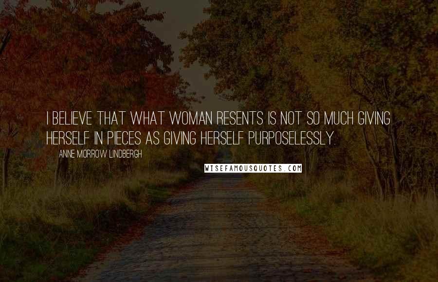 Anne Morrow Lindbergh quotes: I believe that what woman resents is not so much giving herself in pieces as giving herself purposelessly.