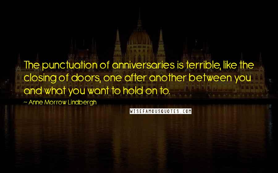 Anne Morrow Lindbergh quotes: The punctuation of anniversaries is terrible, like the closing of doors, one after another between you and what you want to hold on to. Anne Morrow Lindbergh quotes: The punctuation of anniversaries is terrible, like the closing of doors, one after another between you and what you want to hold on to.