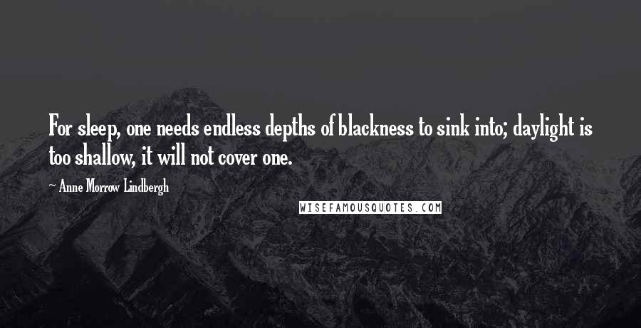 Anne Morrow Lindbergh quotes: For sleep, one needs endless depths of blackness to sink into; daylight is too shallow, it will not cover one. Anne Morrow Lindbergh quotes: For sleep, one needs endless depths of blackness to sink into; daylight is too shallow, it will not cover one.