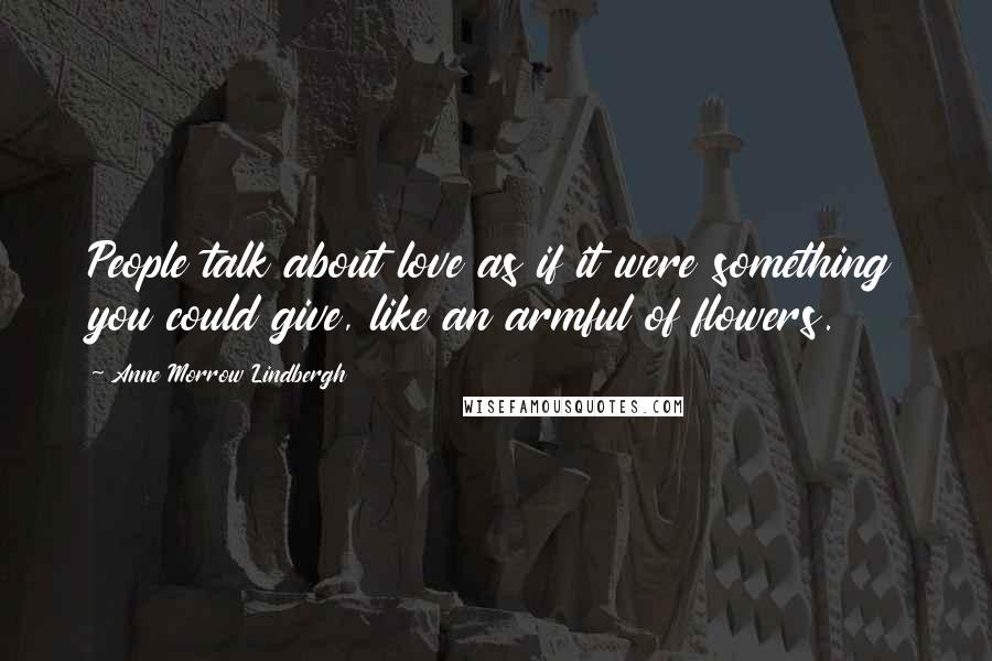 Anne Morrow Lindbergh quotes: People talk about love as if it were something you could give, like an armful of flowers.