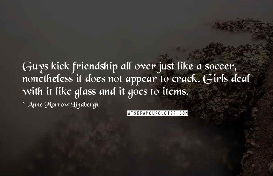 Anne Morrow Lindbergh quotes: Guys kick friendship all over just like a soccer, nonetheless it does not appear to crack. Girls deal with it like glass and it goes to items. Anne Morrow Lindbergh quotes: Guys kick friendship all over just like a soccer, nonetheless it does not appear to crack. Girls deal with it like glass and it goes to items.