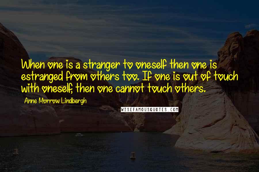 Anne Morrow Lindbergh quotes: When one is a stranger to oneself then one is estranged from others too. If one is out of touch with oneself, then one cannot touch others. Anne Morrow Lindbergh quotes: When one is a stranger to oneself then one is estranged from others too. If one is out of touch with oneself, then one cannot touch others.