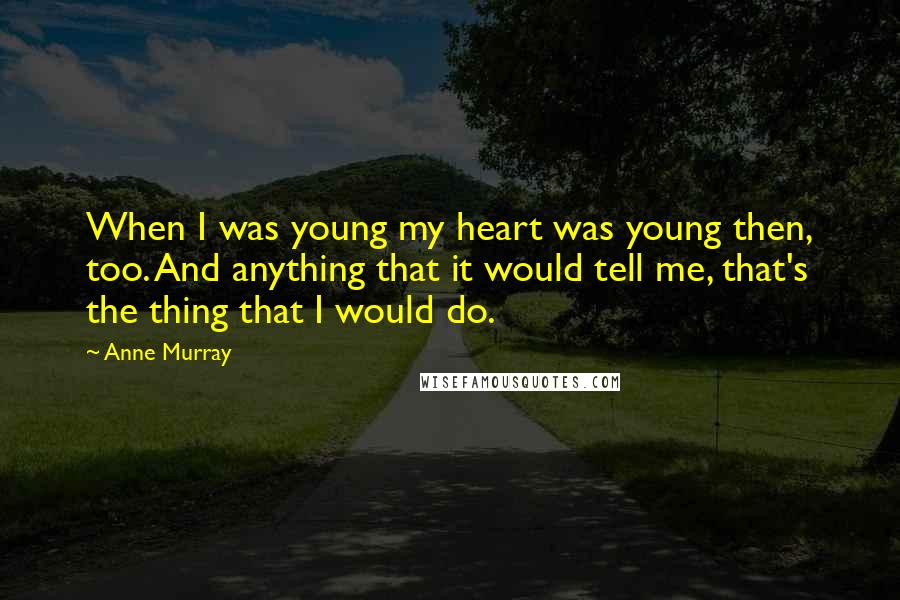 Anne Murray quotes: When I was young my heart was young then, too. And anything that it would tell me, that's the thing that I would do.