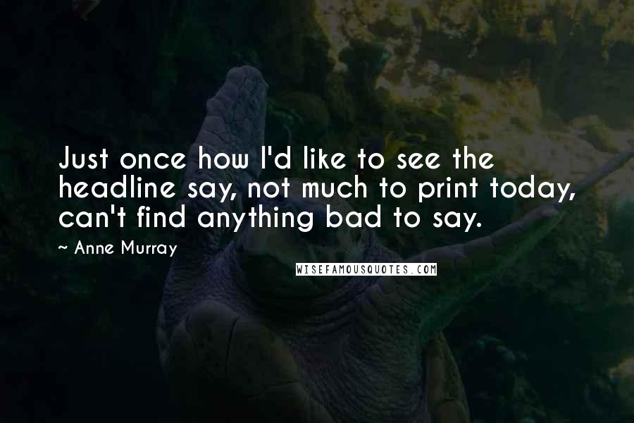 Anne Murray quotes: Just once how I'd like to see the headline say, not much to print today, can't find anything bad to say.