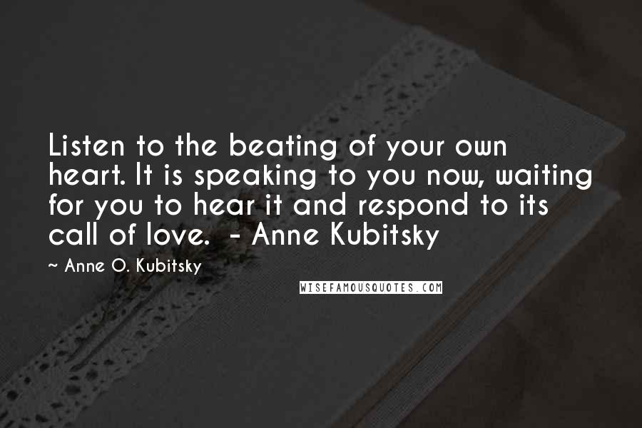 Anne O. Kubitsky quotes: Listen to the beating of your own heart. It is speaking to you now, waiting for you to hear it and respond to its call of love. - Anne Kubitsky Anne O. Kubitsky quotes: Listen to the beating of your own heart. It is speaking to you now, waiting for you to hear it and respond to its call of love. - Anne Kubitsky