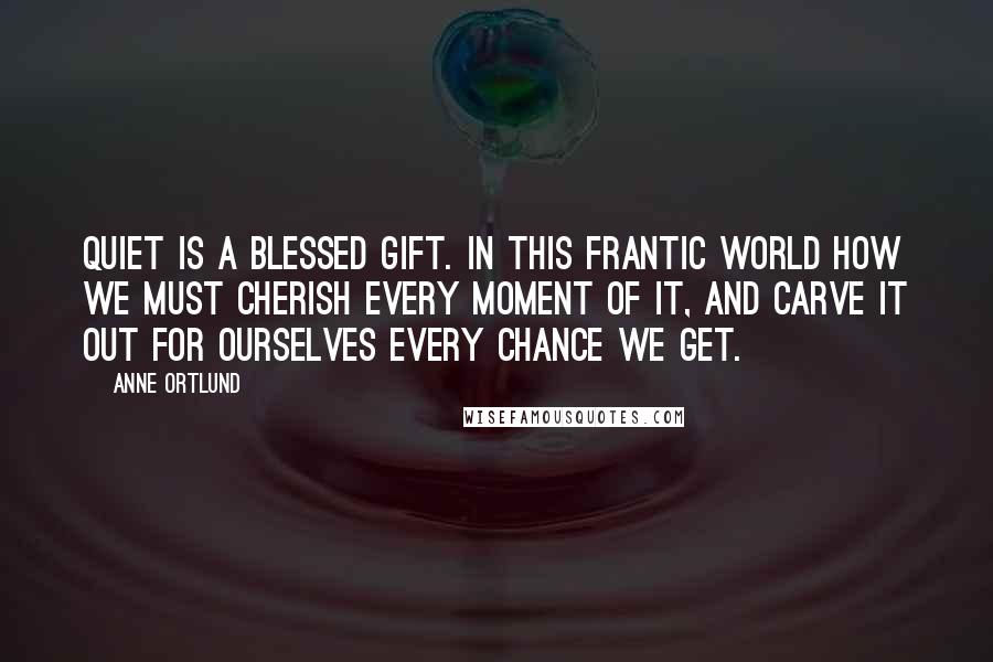 Anne Ortlund quotes: Quiet is a blessed gift. In this frantic world how we must cherish every moment of it, and carve it out for ourselves every chance we get. Anne Ortlund quotes: Quiet is a blessed gift. In this frantic world how we must cherish every moment of it, and carve it out for ourselves every chance we get.