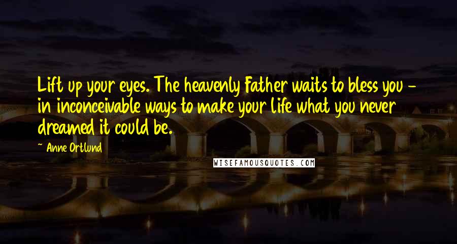 Anne Ortlund quotes: Lift up your eyes. The heavenly Father waits to bless you - in inconceivable ways to make your life what you never dreamed it could be.
