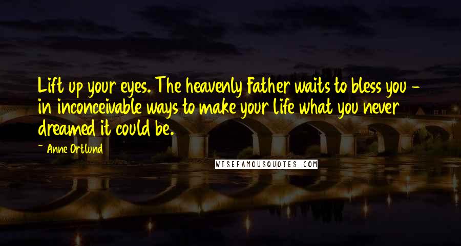 Anne Ortlund quotes: Lift up your eyes. The heavenly Father waits to bless you - in inconceivable ways to make your life what you never dreamed it could be. Anne Ortlund quotes: Lift up your eyes. The heavenly Father waits to bless you - in inconceivable ways to make your life what you never dreamed it could be.