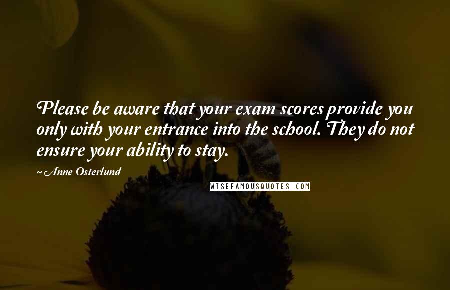 Anne Osterlund quotes: Please be aware that your exam scores provide you only with your entrance into the school. They do not ensure your ability to stay.