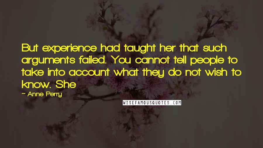 Anne Perry quotes: But experience had taught her that such arguments failed. You cannot tell people to take into account what they do not wish to know. She Anne Perry quotes: But experience had taught her that such arguments failed. You cannot tell people to take into account what they do not wish to know. She