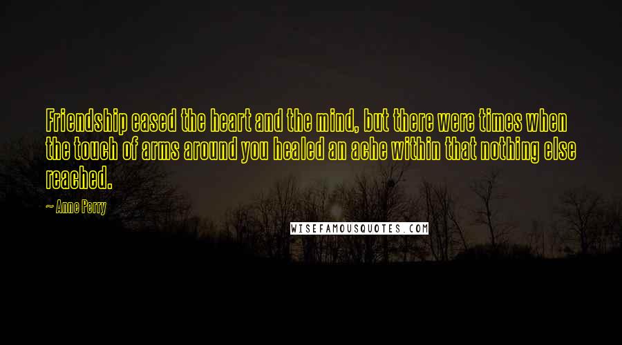 Anne Perry quotes: Friendship eased the heart and the mind, but there were times when the touch of arms around you healed an ache within that nothing else reached.