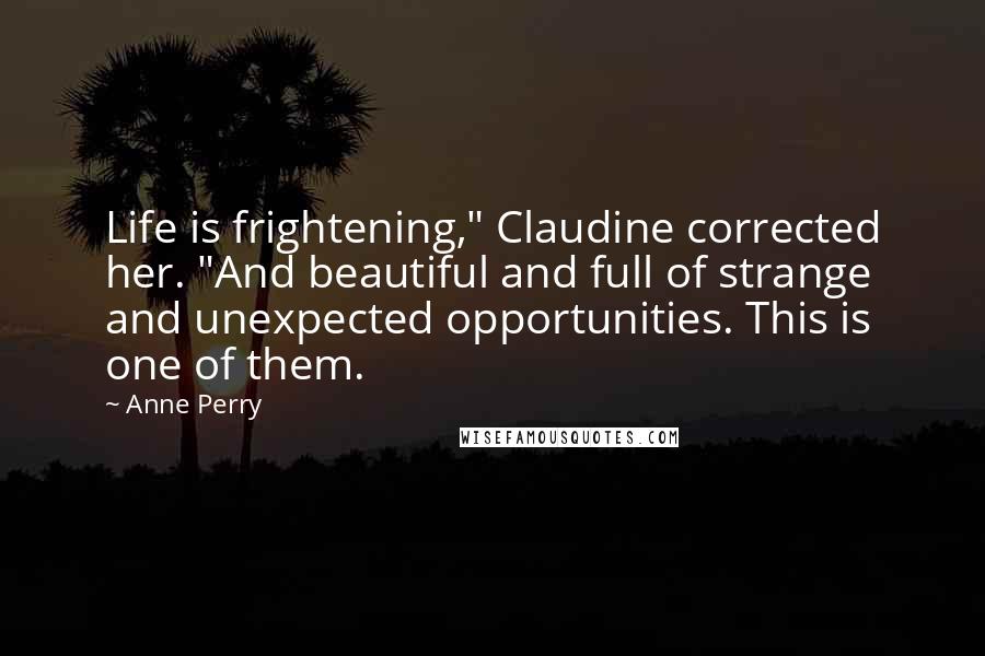 Anne Perry quotes: Life is frightening," Claudine corrected her. "And beautiful and full of strange and unexpected opportunities. This is one of them. Anne Perry quotes: Life is frightening," Claudine corrected her. "And beautiful and full of strange and unexpected opportunities. This is one of them.