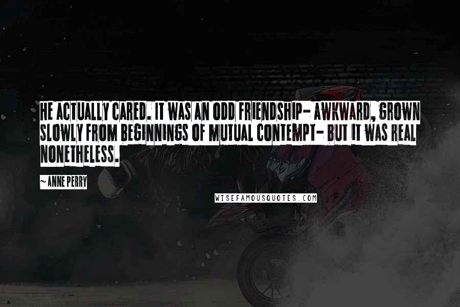 Anne Perry quotes: He actually cared. It was an odd friendship- awkward, grown slowly from beginnings of mutual contempt- but it was real nonetheless. Anne Perry quotes: He actually cared. It was an odd friendship- awkward, grown slowly from beginnings of mutual contempt- but it was real nonetheless.
