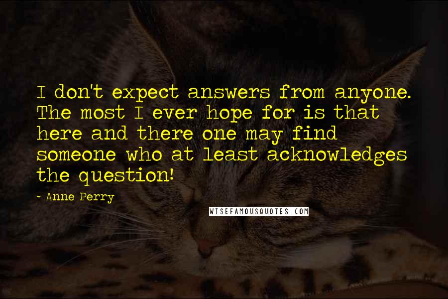 Anne Perry quotes: I don't expect answers from anyone. The most I ever hope for is that here and there one may find someone who at least acknowledges the question! Anne Perry quotes: I don't expect answers from anyone. The most I ever hope for is that here and there one may find someone who at least acknowledges the question!