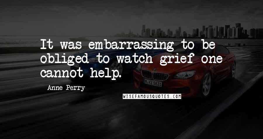 Anne Perry quotes: It was embarrassing to be obliged to watch grief one cannot help.