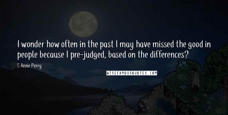 Anne Perry quotes: I wonder how often in the past I may have missed the good in people because I pre-judged, based on the differences? Anne Perry quotes: I wonder how often in the past I may have missed the good in people because I pre-judged, based on the differences?