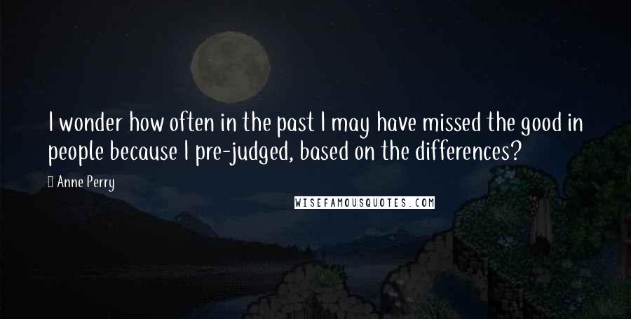 Anne Perry quotes: I wonder how often in the past I may have missed the good in people because I pre-judged, based on the differences?