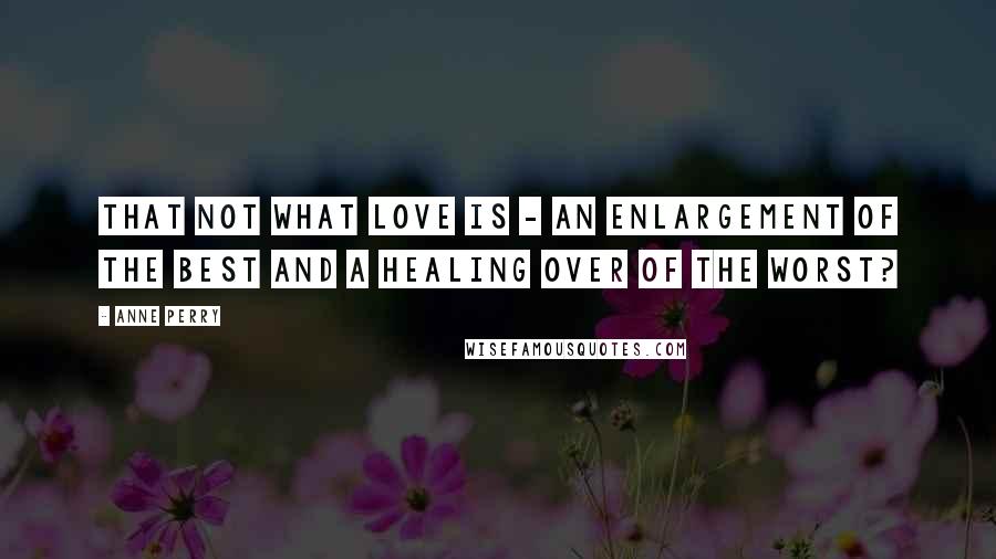 Anne Perry quotes: That not what love is - an enlargement of the best and a healing over of the worst?