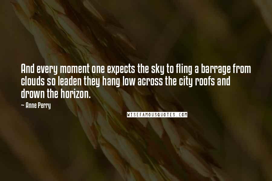 Anne Perry quotes: And every moment one expects the sky to fling a barrage from clouds so leaden they hang low across the city roofs and drown the horizon.