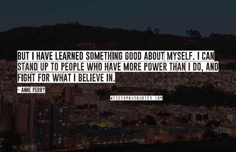 Anne Perry quotes: But I have learned something good about myself. I can stand up to people who have more power than I do, and fight for what I believe in. Anne Perry quotes: But I have learned something good about myself. I can stand up to people who have more power than I do, and fight for what I believe in.