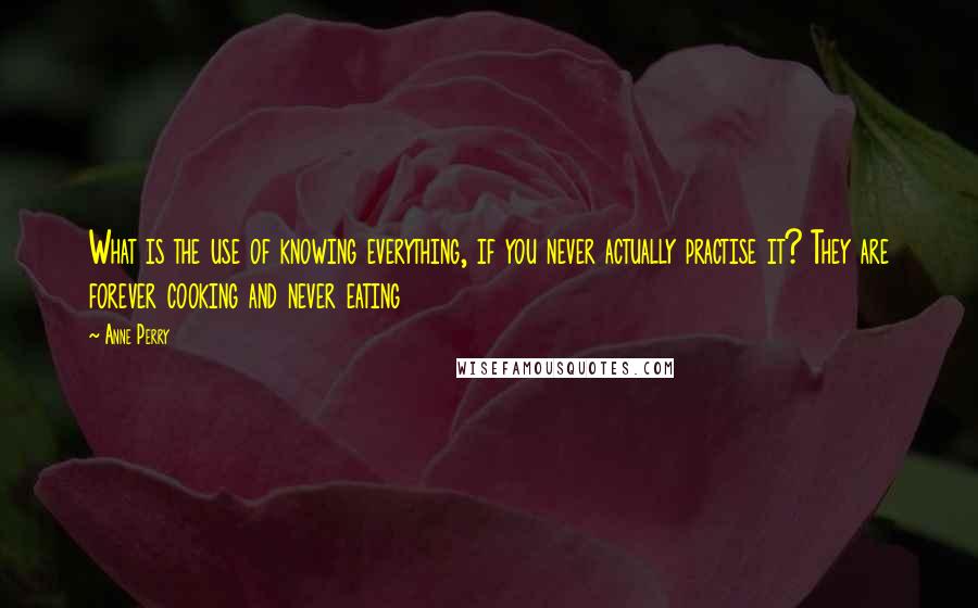 Anne Perry quotes: What is the use of knowing everything, if you never actually practise it? They are forever cooking and never eating Anne Perry quotes: What is the use of knowing everything, if you never actually practise it? They are forever cooking and never eating