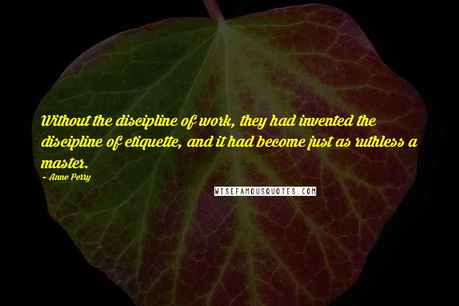 Anne Perry quotes: Without the discipline of work, they had invented the discipline of etiquette, and it had become just as ruthless a master. Anne Perry quotes: Without the discipline of work, they had invented the discipline of etiquette, and it had become just as ruthless a master.