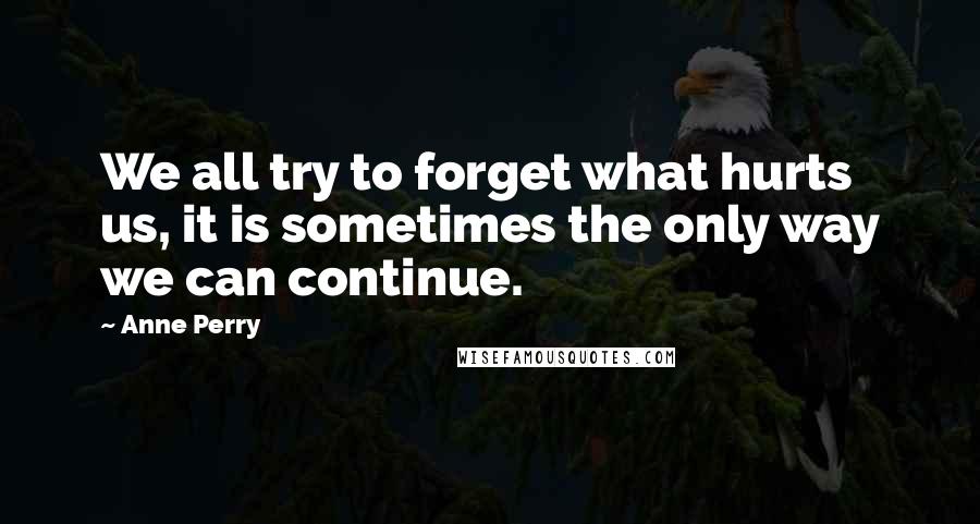 Anne Perry quotes: We all try to forget what hurts us, it is sometimes the only way we can continue.