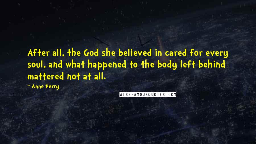 Anne Perry quotes: After all, the God she believed in cared for every soul, and what happened to the body left behind mattered not at all. Anne Perry quotes: After all, the God she believed in cared for every soul, and what happened to the body left behind mattered not at all.