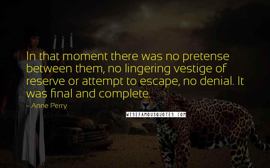 Anne Perry quotes: In that moment there was no pretense between them, no lingering vestige of reserve or attempt to escape, no denial. It was final and complete. Anne Perry quotes: In that moment there was no pretense between them, no lingering vestige of reserve or attempt to escape, no denial. It was final and complete.