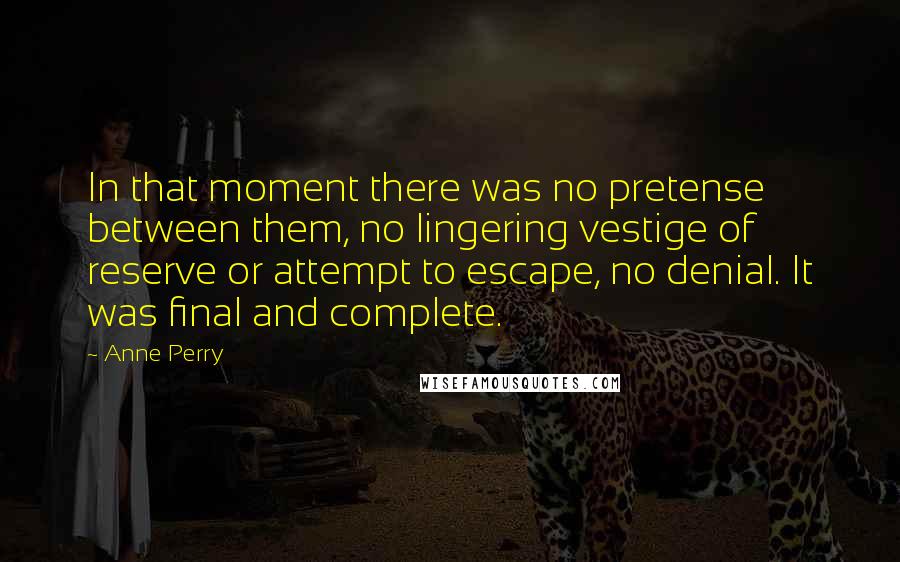 Anne Perry quotes: In that moment there was no pretense between them, no lingering vestige of reserve or attempt to escape, no denial. It was final and complete.