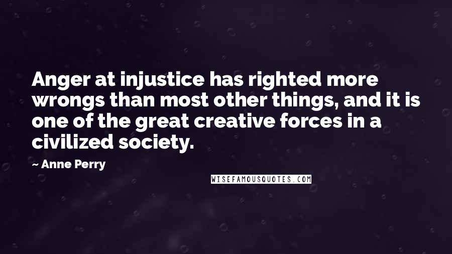 Anne Perry quotes: Anger at injustice has righted more wrongs than most other things, and it is one of the great creative forces in a civilized society. Anne Perry quotes: Anger at injustice has righted more wrongs than most other things, and it is one of the great creative forces in a civilized society.