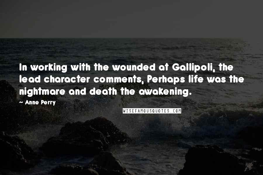 Anne Perry quotes: In working with the wounded at Gallipoli, the lead character comments, Perhaps life was the nightmare and death the awakening. Anne Perry quotes: In working with the wounded at Gallipoli, the lead character comments, Perhaps life was the nightmare and death the awakening.
