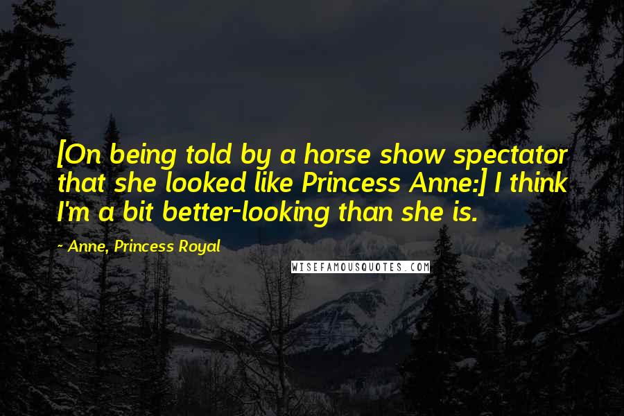 Anne, Princess Royal quotes: [On being told by a horse show spectator that she looked like Princess Anne:] I think I'm a bit better-looking than she is.