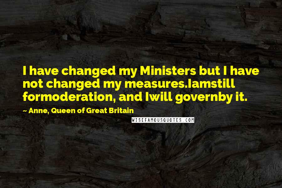 Anne, Queen Of Great Britain quotes: I have changed my Ministers but I have not changed my measures.Iamstill formoderation, and Iwill governby it.