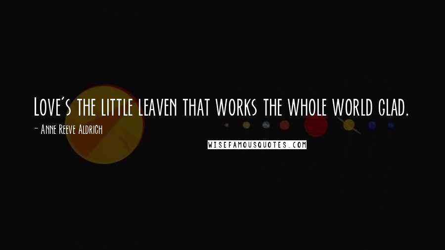 Anne Reeve Aldrich quotes: Love's the little leaven that works the whole world glad.