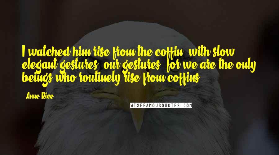 Anne Rice quotes: I watched him rise from the coffin, with slow, elegant gestures; our gestures, for we are the only beings who routinely rise from coffins.