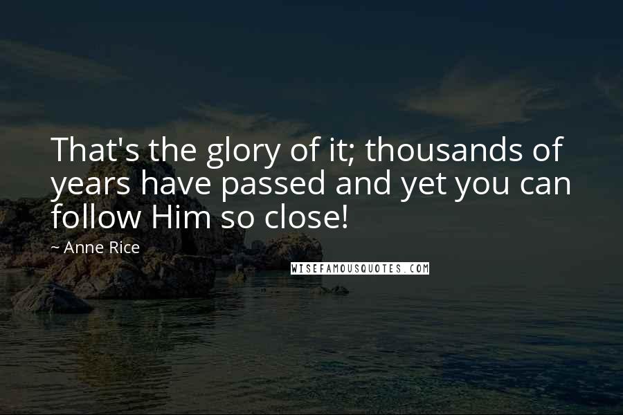 Anne Rice quotes: That's the glory of it; thousands of years have passed and yet you can follow Him so close!