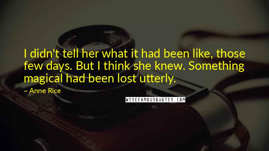 Anne Rice quotes: I didn't tell her what it had been like, those few days. But I think she knew. Something magical had been lost utterly. Anne Rice quotes: I didn't tell her what it had been like, those few days. But I think she knew. Something magical had been lost utterly.