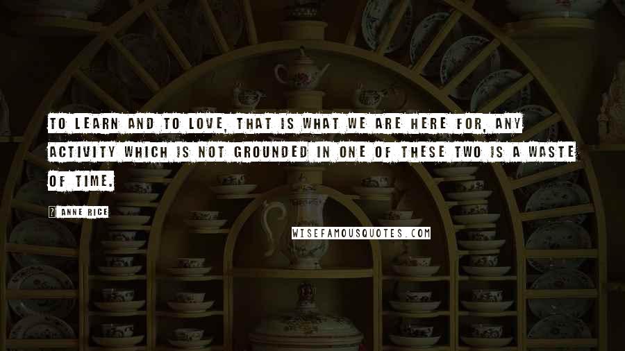 Anne Rice quotes: To learn and to love, that is what we are here for, any activity which is not grounded in one of these two is a waste of time.
