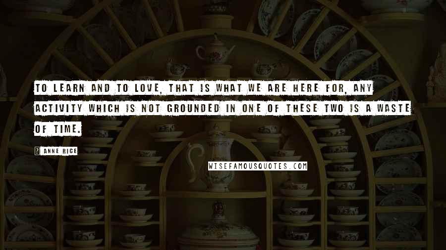 Anne Rice quotes: To learn and to love, that is what we are here for, any activity which is not grounded in one of these two is a waste of time. Anne Rice quotes: To learn and to love, that is what we are here for, any activity which is not grounded in one of these two is a waste of time.