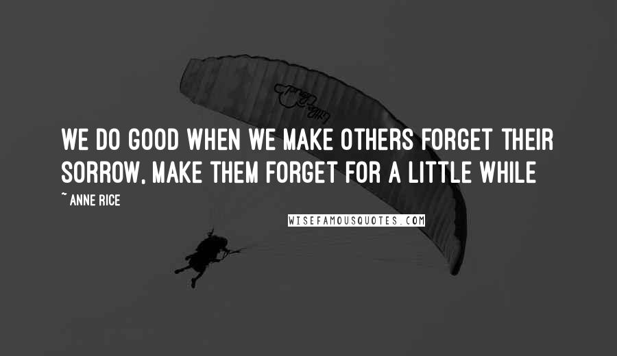 Anne Rice quotes: we do good when we make others forget their sorrow, make them forget for a little while
